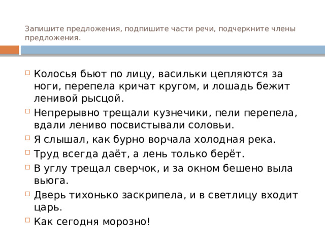 Запишите предложения, подпишите части речи, подчеркните члены предложения. Колосья бьют по лицу, васильки цепляются за ноги, перепела кричат кругом, и лошадь бежит ленивой рысцой. Непрерывно трещали кузнечики, пели перепела, вдали лениво посвистывали соловьи. Я слышал, как бурно ворчала холодная река. Труд всегда даёт, а лень только берёт. В углу трещал сверчок, и за окном бешено выла вьюга. Дверь тихонько заскрипела, и в светлицу входит царь. Как сегодня морозно! 