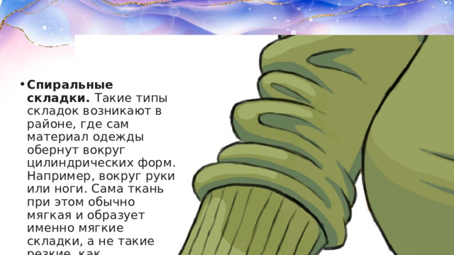 Спиральные складки.  Такие типы складок возникают в районе, где сам материал одежды обернут вокруг цилиндрических форм. Например, вокруг руки или ноги. Сама ткань при этом обычно мягкая и образует именно мягкие складки, а не такие резкие, как зигзагообразные. 