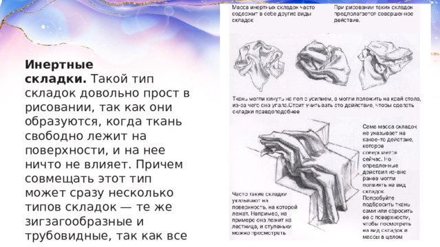 Инертные складки.  Такой тип складок довольно прост в рисовании, так как они образуются, когда ткань свободно лежит на поверхности, и на нее ничто не влияет. Причем совмещать этот тип может сразу несколько типов складок — те же зигзагообразные и трубовидные, так как все зависит от того, как именно ткань положили.  