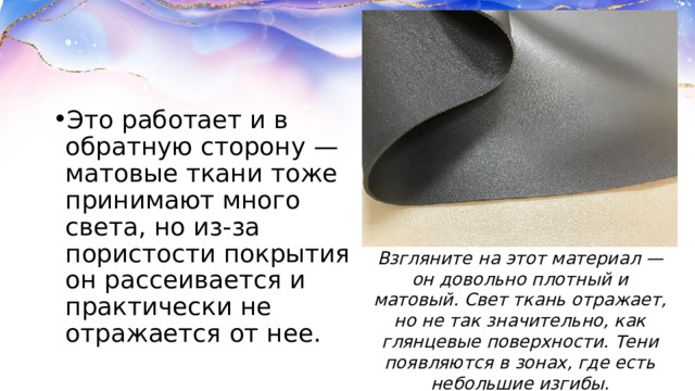 Это работает и в обратную сторону — матовые ткани тоже принимают много света, но из-за пористости покрытия он рассеивается и практически не отражается от нее.  Взгляните на этот материал — он довольно плотный и матовый. Свет ткань отражает, но не так значительно, как глянцевые поверхности. Тени появляются в зонах, где есть небольшие изгибы. 