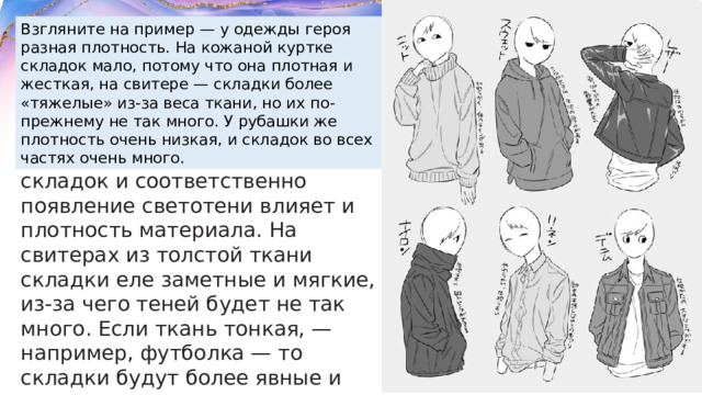 Взгляните на пример — у одежды героя разная плотность. На кожаной куртке складок мало, потому что она плотная и жесткая, на свитере — складки более «тяжелые» из-за веса ткани, но их по-прежнему не так много. У рубашки же плотность очень низкая, и складок во всех частях очень много.  Плотность.  На образование складок и соответственно появление светотени влияет и плотность материала. На свитерах из толстой ткани складки еле заметные и мягкие, из-за чего теней будет не так много. Если ткань тонкая, — например, футболка — то складки будут более явные и резкие, отчего и в их зонах будет больше теней. 