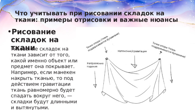 Что учитывать при рисовании складок на ткани: примеры отрисовки и важные нюансы Рисование складок на ткани Рисование складок на ткани зависит от того, какой именно объект или предмет она покрывает. Например, если манекен накрыть тканью, то под действием гравитации ткань равномерно будет спадать вокруг него, — складки будут длинными и вытянутыми. 