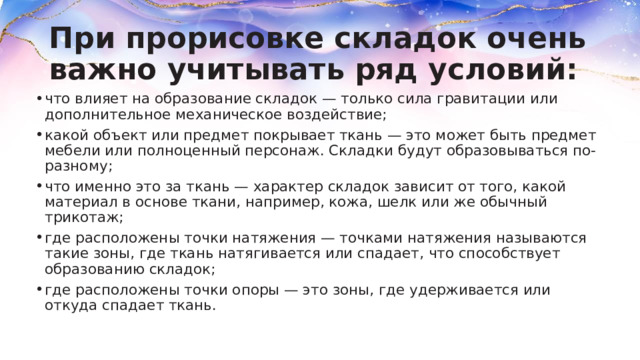 При прорисовке складок очень важно учитывать ряд условий: что влияет на образование складок — только сила гравитации или дополнительное механическое воздействие; какой объект или предмет покрывает ткань — это может быть предмет мебели или полноценный персонаж. Складки будут образовываться по-разному; что именно это за ткань — характер складок зависит от того, какой материал в основе ткани, например, кожа, шелк или же обычный трикотаж; где расположены точки натяжения — точками натяжения называются такие зоны, где ткань натягивается или спадает, что способствует образованию складок; где расположены точки опоры — это зоны, где удерживается или откуда спадает ткань. 