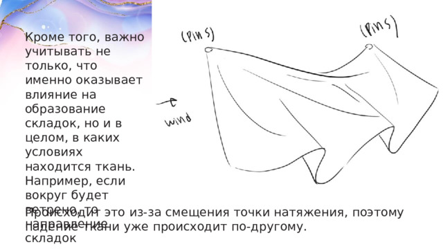 Кроме того, важно учитывать не только, что именно оказывает влияние на образование складок, но и в целом, в каких условиях находится ткань. Например, если вокруг будет ветрено, то направление складок соответственно поменяется. Происходит это из-за смещения точки натяжения, поэтому падение ткани уже происходит по-другому. 