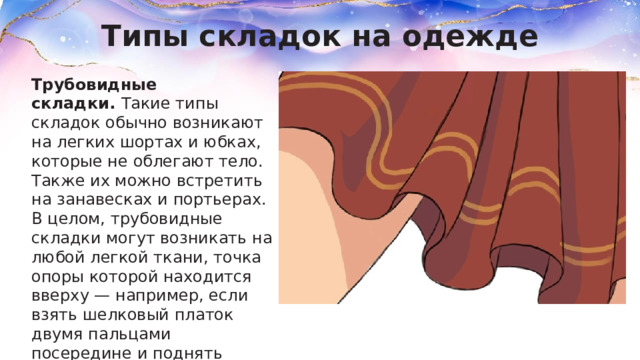 Типы складок на одежде Трубовидные складки.  Такие типы складок обычно возникают на легких шортах и юбках, которые не облегают тело. Также их можно встретить на занавесках и портьерах. В целом, трубовидные складки могут возникать на любой легкой ткани, точка опоры которой находится вверху — например, если взять шелковый платок двумя пальцами посередине и поднять вверх, то по его длине пойдут складки в виде труб. 