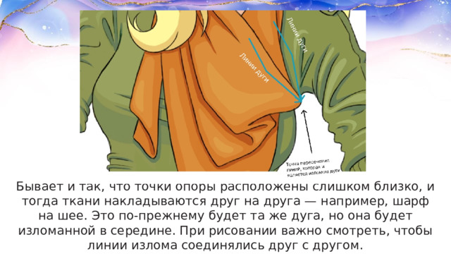 Бывает и так, что точки опоры расположены слишком близко, и тогда ткани накладываются друг на друга — например, шарф на шее. Это по-прежнему будет та же дуга, но она будет изломанной в середине. При рисовании важно смотреть, чтобы линии излома соединялись друг с другом. 