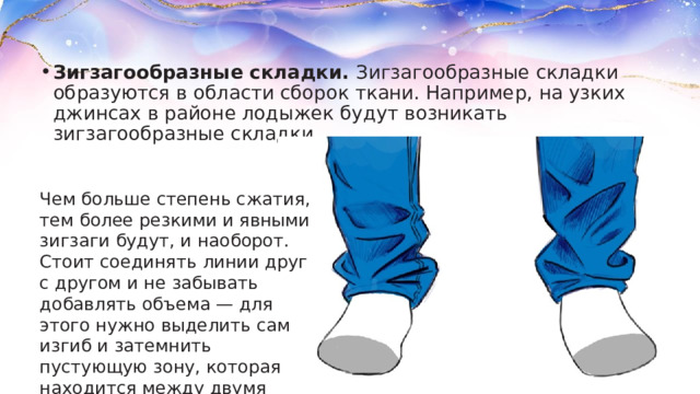 Зигзагообразные складки.  Зигзагообразные складки образуются в области сборок ткани. Например, на узких джинсах в районе лодыжек будут возникать зигзагообразные складки. Чем больше степень сжатия, тем более резкими и явными зигзаги будут, и наоборот. Стоит соединять линии друг с другом и не забывать добавлять объема — для этого нужно выделить сам изгиб и затемнить пустующую зону, которая находится между двумя изломами. 