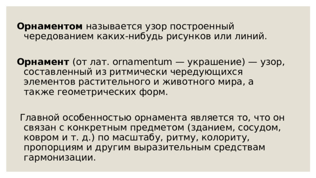 Орнаментом называется узор построенный чередованием каких-нибудь рисунков или линий. Орнамент (от лат. ornamentum — украшение) — узор, составленный из ритмически чередующихся элементов растительного и животного мира, а также геометрических форм.  Главной особенностью орнамента является то, что он связан с конкретным предметом (зданием, сосудом, ковром и т. д.) по масштабу, ритму, колориту, пропорциям и другим выразительным средствам гармонизации. 