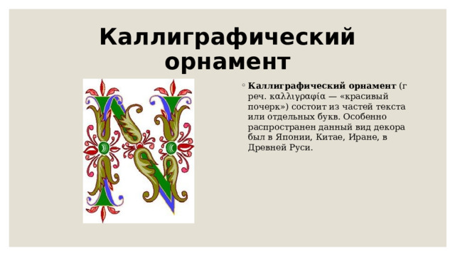 Каллиграфический орнамент Каллиграфический   орнамент  (греч. καλλιγραφία — «красивый почерк») состоит из частей текста или отдельных букв. Особенно распространен данный вид декора был в Японии, Китае, Иране, в Древней Руси. 