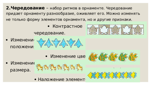 2.Чередование  – набор ритмов в орнаменте. Чередование придает орнаменту разнообразие, оживляет его. Можно изменять не только форму элементов орнамента, но и другие признаки.       Контрастное  чередование.     Изменение  положения     Изменение цвета.     Изменение  размера.    Наложение элементов. 