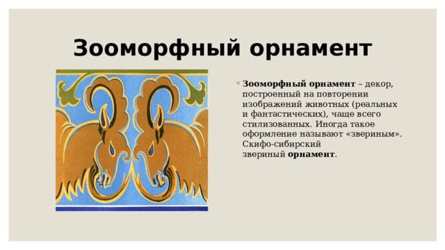 Зооморфный орнамент Зооморфный   орнамент  – декор, построенный на повторении изображений животных (реальных и фантастических), чаще всего стилизованных. Иногда такое оформление называют «звериным». Скифо-сибирский звериный  орнамент . 