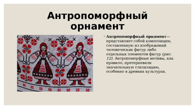Антропоморфный орнамент Антропоморфный орнамент — представляет собой композицию, составленную из изображений человеческих фигур либо отдельных элементов фигур  (рис. 12).  Антропоморфные мотивы, как правило, претерпевали значительную стилизацию, особенно в древних культурах. 