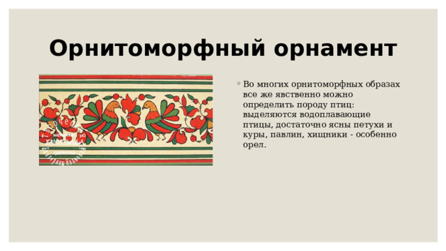 Орнитоморфный орнамент Во многих орнитоморфных образах все же явственно можно определить породу птиц: выделяются водоплавающие птицы, достаточно ясны петухи и куры, павлин, хищники - особенно орел.    
