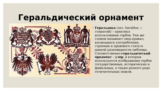 Геральдический орнамент Геральдика  (лат. heraldus — глашатай) – практика использования гербов. Тем же словом называют свод правил, касающихся употребления, строения и правового статуса данной разновидности эмблемы. Соответственно  геральдический   орнамент  –  узор , в котором используются изображения гербов государственных, исторических и фамильных, а также разного рода отличительных знаков. 