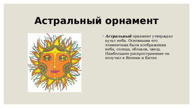 Астральный орнамент Астральный   орнамент утверждал культ неба. Основными его элементами были изображения неба, солнца, облаков, звезд. Наибольшее распространение он получил в Японии и Китае. 