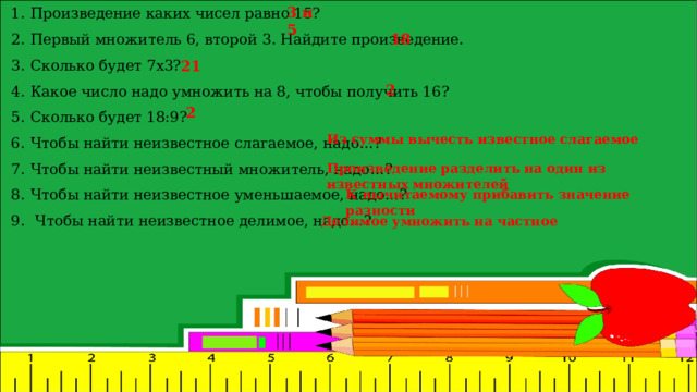 3 и 5 Произведение каких чисел равно 15? Первый множитель 6, второй 3. Найдите произведение. Сколько будет 7х3? Какое число надо умножить на 8, чтобы получить 16? Сколько будет 18:9? Чтобы найти неизвестное слагаемое, надо…? Чтобы найти неизвестный множитель, надо…?  Чтобы найти неизвестное уменьшаемое, надо…?   Чтобы найти неизвестное делимое, надо…? 18 21 2 2 Из суммы вычесть известное слагаемое Произведение разделить на один из известных множителей К вычитаемому прибавить значение разности Делимое умножить на частное 