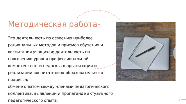 Методическая работа- Это деятельность по освоению наиболее рациональных методов и приемов обучения и воспитания учащихся; деятельность по повышению уровня профессиональной компетентности педагога в организации и реализации воспитательно-образовательного процесса; обмене опытом между членами педагогического коллектива, выявлении и пропаганде актуального педагогического опыта. 