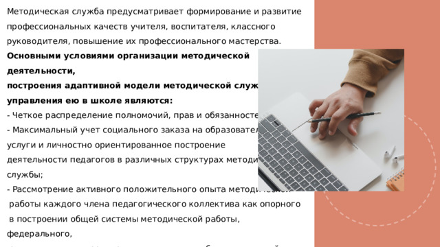 Методическая служба предусматривает формирование и развитие профессиональных качеств учителя, воспитателя, классного руководителя, повышение их профессионального мастерства. Основными условиями организации методической деятельности, построения адаптивной модели методической службы и управления ею в школе являются: - Четкое распределение полномочий, прав и обязанностей; - Максимальный учет социального заказа на образовательные услуги и личностно ориентированное построение деятельности педагогов в различных структурах методической службы; - Рассмотрение активного положительного опыта методической  работы каждого члена педагогического коллектива как опорного  в построении общей системы методической работы, федерального,  регионального, территориального опыта и общих тенденций развития методической работы, теоретических подходов, разработанных наукой. 