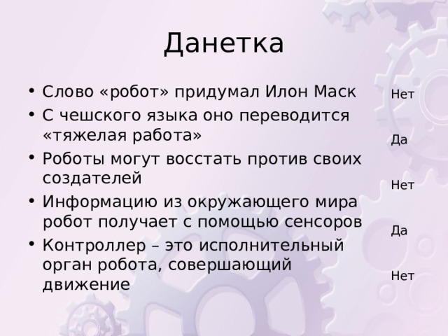 Данетка Слово «робот» придумал Илон Маск С чешского языка оно переводится «тяжелая работа» Роботы могут восстать против своих создателей Информацию из окружающего мира робот получает с помощью сенсоров Контроллер – это исполнительный орган робота, совершающий движение  Нет Да Нет Да Нет 