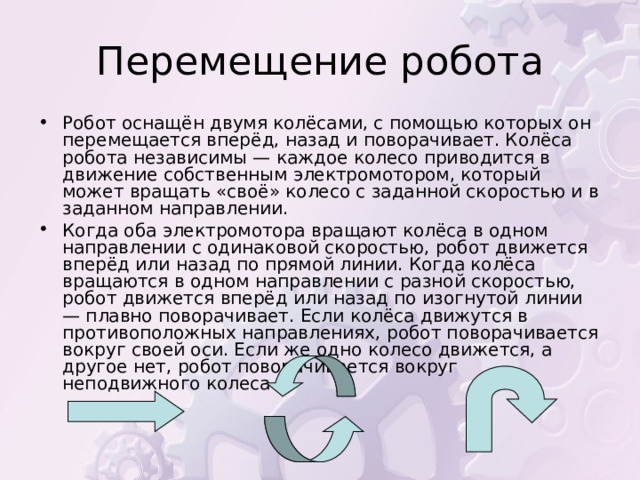 Робот оснащён двумя колёсами, с помощью которых он перемещается вперёд, назад и поворачивает. Колёса робота независимы — каждое колесо приводится в движение собственным электромотором, который может вращать «своё» колесо с заданной скоростью и в заданном направлении. Когда оба электромотора вращают колёса в одном направлении с одинаковой скоростью, робот движется вперёд или назад по прямой линии. Когда колёса вращаются в одном направлении с разной скоростью, робот движется вперёд или назад по изогнутой линии — плавно поворачивает. Если колёса движутся в противоположных направлениях, робот поворачивается вокруг своей оси. Если же одно колесо движется, а другое нет, робот поворачивается вокруг неподвижного колеса. 