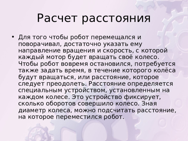 Для того чтобы робот перемещался и поворачивал, достаточно указать ему направление вращения и скорость, с которой каждый мотор будет вращать своё колесо. Чтобы робот вовремя остановился, потребуется также задать время, в течение которого колёса будут вращаться, или расстояние, которое следует преодолеть. Расстояние определяется специальным устройством, установленным на каждом колесе. Это устройство фиксирует, сколько оборотов совершило колесо. Зная диаметр колеса, можно подсчитать расстояние, на которое переместился робот. 