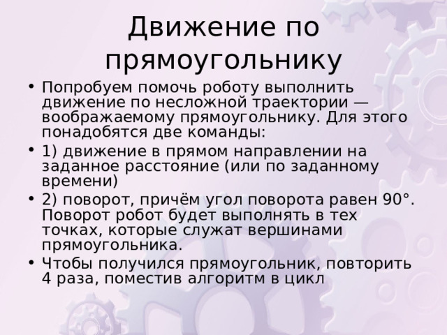 Попробуем помочь роботу выполнить движение по несложной траектории — воображаемому прямоугольнику. Для этого понадобятся две команды: 1) движение в прямом направлении на заданное расстояние (или по заданному времени) 2) поворот, причём угол поворота равен 90°. Поворот робот будет выполнять в тех точках, которые служат вершинами прямоугольника. Чтобы получился прямоугольник, повторить 4 раза, поместив алгоритм в цикл 