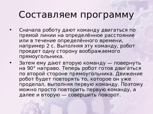 Сначала роботу дают команду двигаться по прямой линии на определённое расстояние или в течение определённого времени, например 2 с. Выполняя эту команду, робот проедет одну сторону воображаемого прямоугольника. Затем ему дают вторую команду — повернуть на 90° направо. Теперь робот готов двигаться по второй стороне прямоугольника. Движение робот будет повторять то, которое он уже проделал, выполняя первую команду. Поэтому можно просто повторить первую команду, а далее и вторую — совершить поворот.  