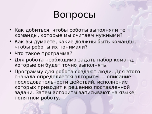 Как добиться, чтобы роботы выполняли те команды, которые мы считаем нужными? Как вы думаете, какие должны быть команды, чтобы роботы их понимали? Что такое программа? Для робота необходимо задать набор команд, которые он будет точно выполнять. Программу для робота создают люди. Для этого сначала определяется алгоритм — описание последовательности действий, исполнение которых приводит к решению поставленной задачи. Затем алгоритм записывают на языке, понятном роботу. 