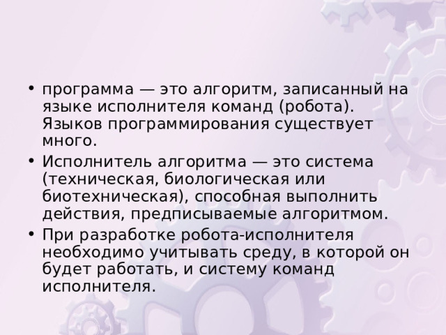 программа — это алгоритм, записанный на языке исполнителя команд (робота). Языков программирования существует много. Исполнитель алгоритма — это система (техническая, биологическая или биотехническая), способная выполнить действия, предписываемые алгоритмом. При разработке робота-исполнителя необходимо учитывать среду, в которой он будет работать, и систему команд исполнителя. 
