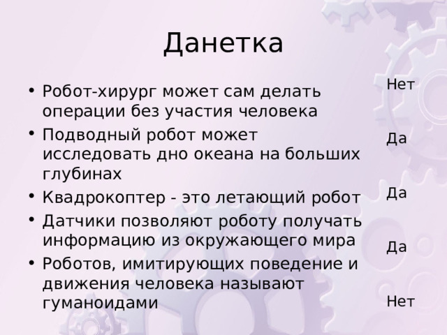 Данетка Нет Да Да Да Нет Робот-хирург может сам делать операции без участия человека Подводный робот может исследовать дно океана на больших глубинах Квадрокоптер - это летающий робот Датчики позволяют роботу получать информацию из окружающего мира Роботов, имитирующих поведение и движения человека называют гуманоидами       