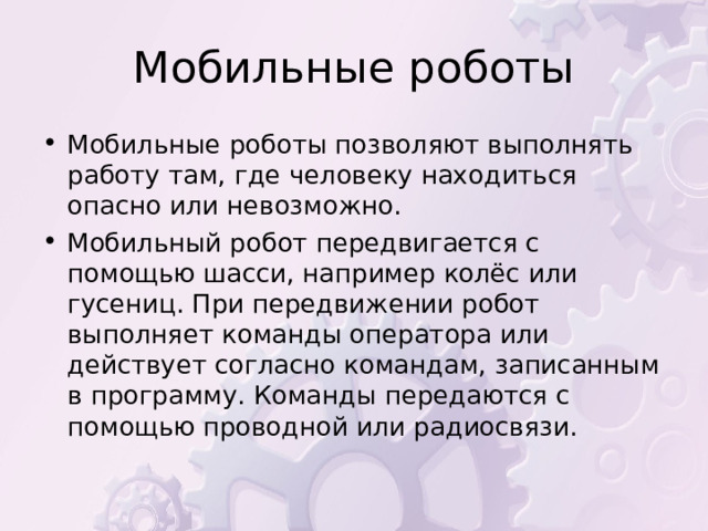 Мобильные роботы позволяют выполнять работу там, где человеку находиться опасно или невозможно. Мобильный робот передвигается с помощью шасси, например колёс или гусениц. При передвижении робот выполняет команды оператора или действует согласно командам, записанным в программу. Команды передаются с помощью проводной или радиосвязи. 