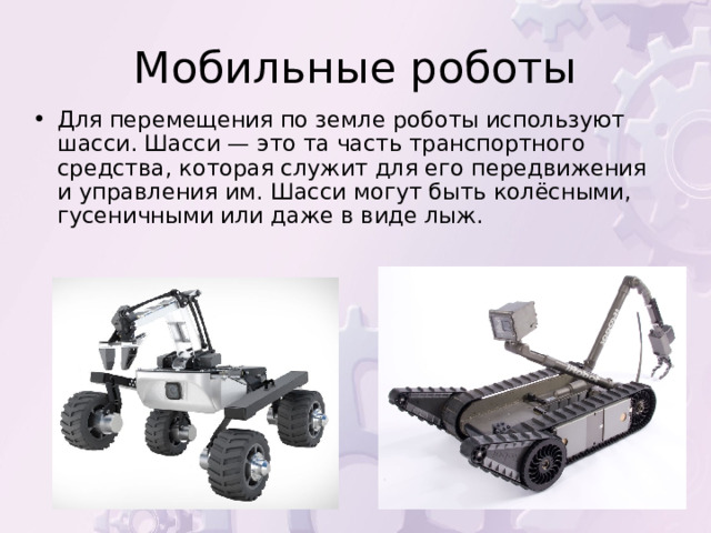 Для перемещения по земле роботы используют шасси. Шасси — это та часть транспортного средства, которая служит для его передвижения и управления им. Шасси могут быть колёсными, гусеничными или даже в виде лыж. 