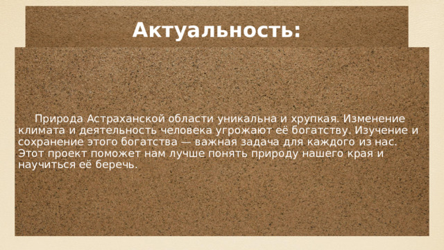Актуальность: Природа Астраханской области уникальна и хрупкая. Изменение климата и деятельность человека угрожают её богатству. Изучение и сохранение этого богатства — важная задача для каждого из нас. Этот проект поможет нам лучше понять природу нашего края и научиться её беречь . 