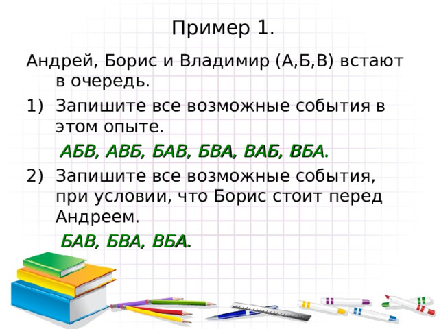 Пример 1. Андрей, Борис и Владимир (А,Б,В) встают в очередь. Запишите все возможные события в этом опыте.  АБВ, АВБ, БАВ, БВА, ВАБ, ВБА. Запишите все возможные события, при условии, что Борис стоит перед Андреем.  БАВ, БВА, ВБА.  