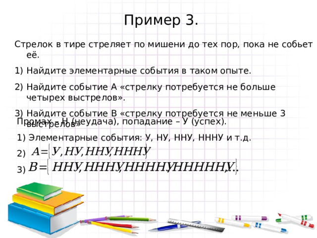 Пример 3. Стрелок в тире стреляет по мишени до тех пор, пока не собьет её. Найдите элементарные события в таком опыте. Найдите событие А «стрелку потребуется не больше четырех выстрелов». Найдите событие В «стрелку потребуется не меньше 3 выстрелов» Промах – Н (неудача), попадание – У (успех). 1) Элементарные события: У, НУ, ННУ, НННУ и т.д. 2) 3) 