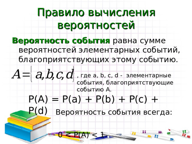 Правило вычисления вероятностей Вероятность события равна сумме вероятностей элементарных событий, благоприятствующих этому событию. , где a, b, c, d - элементарные события, благоприятствующие событию А. P(A) = P(a) + P(b) + P(c) + P(d) Вероятность события всегда:  0 