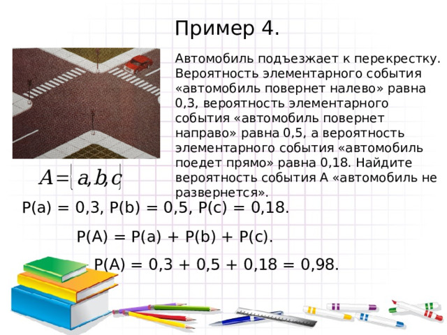 Пример 4. Автомобиль подъезжает к перекрестку. Вероятность элементарного события «автомобиль повернет налево» равна 0,3, вероятность элементарного события «автомобиль повернет направо» равна 0,5, а вероятность элементарного события «автомобиль поедет прямо» равна 0,18. Найдите вероятность события А «автомобиль не развернется». Р(а) = 0,3, Р( b ) = 0,5, Р(с) = 0,18. Р(А) = Р(а) + Р( b ) + Р(с). Р(А) = 0,3 + 0,5 + 0,18 = 0,98. 