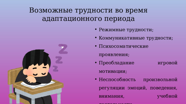 Возможные трудности во время адаптационного периода Режимные трудности; Коммуникативные трудности; Психосоматические проявления; Преобладание игровой мотивации; Неспособность произвольной регуляции эмоций, поведения, внимания, учебной деятельности; Неумение приспособиться к темпу школьной жизни. 