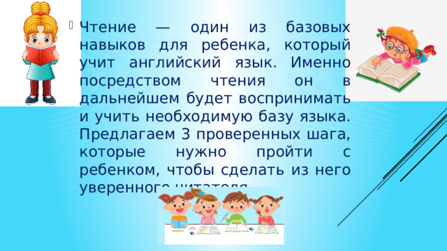 Чтение — один из базовых навыков для ребенка, который учит английский язык. Именно посредством чтения он в дальнейшем будет воспринимать и учить необходимую базу языка. Предлагаем 3 проверенных шага, которые нужно пройти с ребенком, чтобы сделать из него уверенного читателя. 