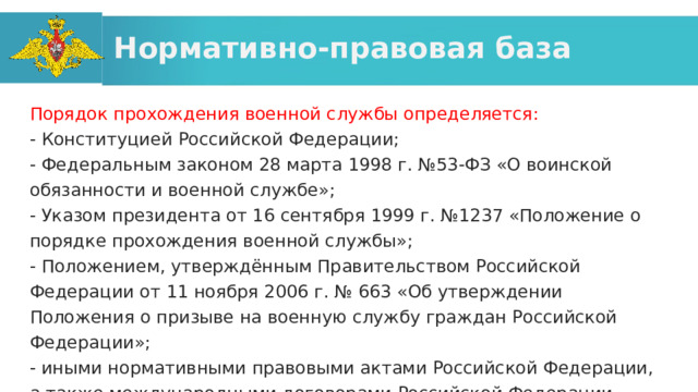 Нормативно-правовая база Порядок прохождения военной службы определяется: - Конституцией Российской Федерации; - Федеральным законом 28 марта 1998 г. №53-ФЗ «О воинской обязанности и военной службе»; - Указом президента от 16 сентября 1999 г. №1237 «Положение о порядке прохождения военной службы»; - Положением, утверждённым Правительством Российской Федерации от 11 ноября 2006 г. № 663 «Об утверждении Положения о призыве на военную службу граждан Российской Федерации»; - иными нормативными правовыми актами Российской Федерации, а также международными договорами Российской Федерации. 
