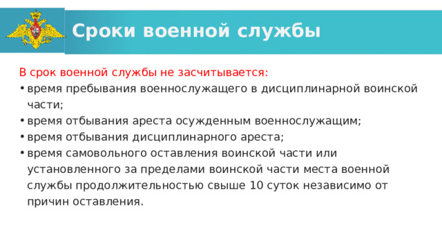Сроки военной службы В срок военной службы не засчитывается: время пребывания военнослужащего в дисциплинарной воинской части; время отбывания ареста осужденным военнослужащим; время отбывания дисциплинарного ареста; время самовольного оставления воинской части или установленного за пределами воинской части места военной службы продолжительностью свыше 10 суток независимо от причин оставления. 