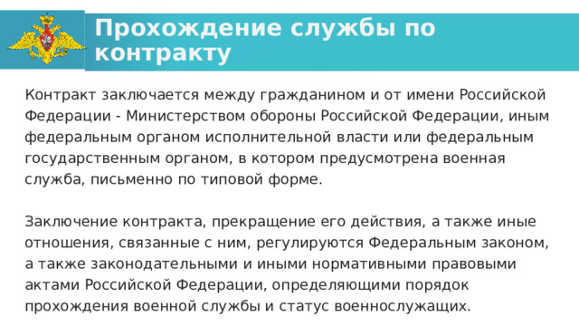 Прохождение службы по контракту Контракт заключается между гражданином и от имени Российской Федерации - Министерством обороны Российской Федерации, иным федеральным органом исполнительной власти или федеральным государственным органом, в котором предусмотрена военная служба, письменно по типовой форме. Заключение контракта, прекращение его действия, а также иные отношения, связанные с ним, регулируются Федеральным законом, а также законодательными и иными нормативными правовыми актами Российской Федерации, определяющими порядок прохождения военной службы и статус военнослужащих. 