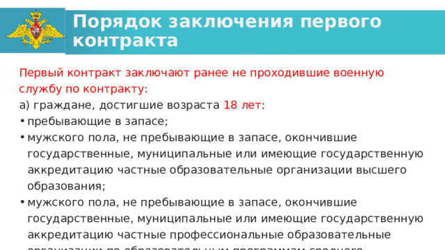 Порядок заключения первого контракта Первый контракт заключают ранее не проходившие военную службу по контракту: а) граждане, достигшие возраста 18 лет : пребывающие в запасе; мужского пола, не пребывающие в запасе, окончившие государственные, муниципальные или имеющие государственную аккредитацию частные образовательные организации высшего образования; мужского пола, не пребывающие в запасе, окончившие государственные, муниципальные или имеющие государственную аккредитацию частные профессиональные образовательные организации по образовательным программам среднего профессионального образования; женского пола, не пребывающие в запасе. 