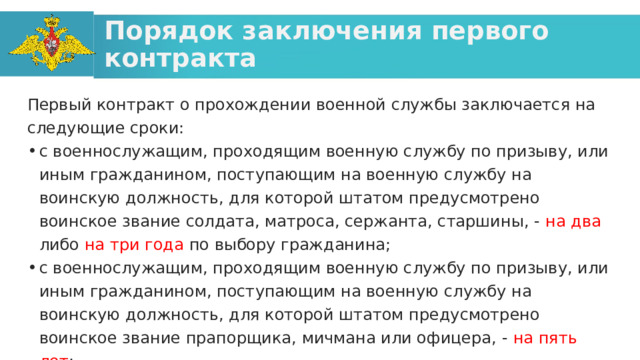 Порядок заключения первого контракта Первый контракт о прохождении военной службы заключается на следующие сроки: с военнослужащим, проходящим военную службу по призыву, или иным гражданином, поступающим на военную службу на воинскую должность, для которой штатом предусмотрено воинское звание солдата, матроса, сержанта, старшины, - на два либо на три года по выбору гражданина; с военнослужащим, проходящим военную службу по призыву, или иным гражданином, поступающим на военную службу на воинскую должность, для которой штатом предусмотрено воинское звание прапорщика, мичмана или офицера, - на пять лет ; 