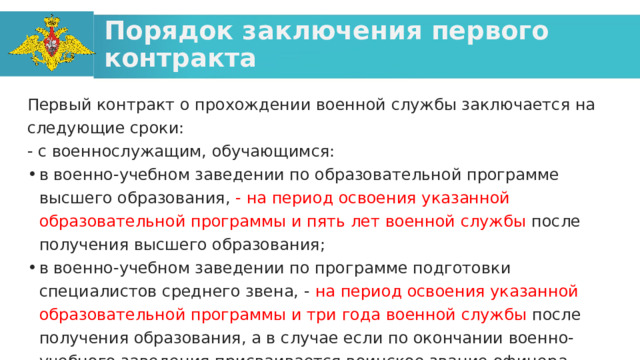 Порядок заключения первого контракта Первый контракт о прохождении военной службы заключается на следующие сроки: - с военнослужащим, обучающимся: в военно-учебном заведении по образовательной программе высшего образования, - на период освоения указанной образовательной программы и пять лет военной службы после получения высшего образования; в военно-учебном заведении по программе подготовки специалистов среднего звена, - на период освоения указанной образовательной программы и три года военной службы после получения образования, а в случае если по окончании военно-учебного заведения присваивается воинское звание офицера, прапорщика (мичмана), - на период освоения указанной образовательной программы и пять лет военной службы после получения среднего профессионального образования; 
