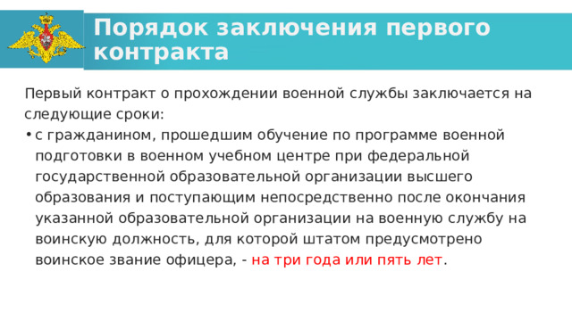 Порядок заключения первого контракта Первый контракт о прохождении военной службы заключается на следующие сроки: с гражданином, прошедшим обучение по программе военной подготовки в военном учебном центре при федеральной государственной образовательной организации высшего образования и поступающим непосредственно после окончания указанной образовательной организации на военную службу на воинскую должность, для которой штатом предусмотрено воинское звание офицера, - на три года или пять лет . 
