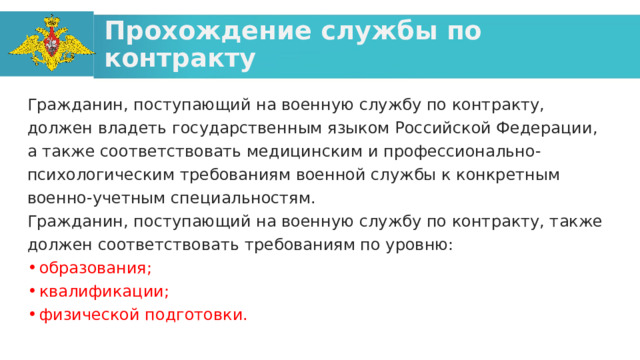 Прохождение службы по контракту Гражданин, поступающий на военную службу по контракту, должен владеть государственным языком Российской Федерации, а также соответствовать медицинским и профессионально-психологическим требованиям военной службы к конкретным военно-учетным специальностям. Гражданин, поступающий на военную службу по контракту, также должен соответствовать требованиям по уровню: образования; квалификации; физической подготовки. 