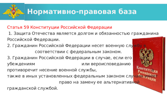 Нормативно-правовая база Статья 59 Конституции Российской Федерации   1. Защита Отечества является долгом и обязанностью гражданина Российской Федерации. 2. Гражданин Российской Федерации несет военную службу в соответствии с федеральным законом. 3. Гражданин Российской Федерации в случае, если его убеждениям или вероисповеданию противоречит несение военной службы, а также в иных установленных федеральным законом случаях имеет право на замену ее альтернативной гражданской службой. 
