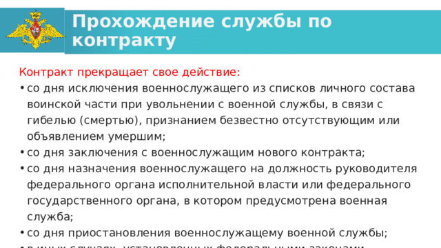 Прохождение службы по контракту Контракт прекращает свое действие: со дня исключения военнослужащего из списков личного состава воинской части при увольнении с военной службы, в связи с гибелью (смертью), признанием безвестно отсутствующим или объявлением умершим; со дня заключения с военнослужащим нового контракта; со дня назначения военнослужащего на должность руководителя федерального органа исполнительной власти или федерального государственного органа, в котором предусмотрена военная служба; со дня приостановления военнослужащему военной службы; в иных случаях, установленных федеральными законами. 