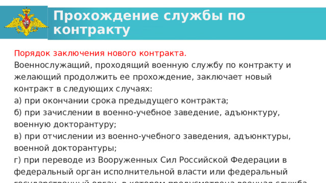 Прохождение службы по контракту Порядок заключения нового контракта. Военнослужащий, проходящий военную службу по контракту и желающий продолжить ее прохождение, заключает новый контракт в следующих случаях: а) при окончании срока предыдущего контракта; б) при зачислении в военно-учебное заведение, адъюнктуру, военную докторантуру; в) при отчислении из военно-учебного заведения, адъюнктуры, военной докторантуры; г) при переводе из Вооруженных Сил Российской Федерации в федеральный орган исполнительной власти или федеральный государственный орган, в котором предусмотрена военная служба. 